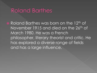  Roland Barthes was born on the 12th of 
November 1915 and died on the 26th of 
March 1980. He was a French 
philosopher, literary theorist and critic. He 
has explored a diverse range of fields 
and has a large influence. 
 