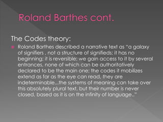 The Codes theory: 
 Roland Barthes described a narrative text as “a galaxy 
of signifiers , not a structure of signifieds; it has no 
beginning; it is reversible; we gain access to it by several 
entrances, none of which can be authoritatively 
declared to be the main one; the codes it mobilizes 
extend as far as the eye can read, they are 
indeterminable...the systems of meaning can take over 
this absolutely plural text, but their number is never 
closed, based as it is on the infinity of language..” 
 