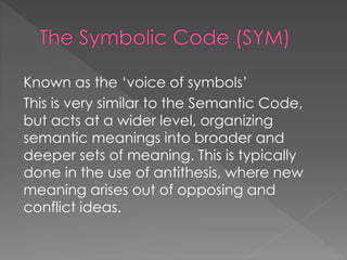 Known as the ‘voice of symbols’ 
This is very similar to the Semantic Code, 
but acts at a wider level, organizing 
semantic meanings into broader and 
deeper sets of meaning. This is typically 
done in the use of antithesis, where new 
meaning arises out of opposing and 
conflict ideas. 
 