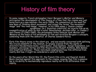 History of film theory In some respects, French philosopher Henri Bergson's  Matter and Memory  anticipated the development of film theory at a time that the cinema was just being born as a new medium—the early 1900s. He commented on the need for new ways of thinking about movement, and coined the terms "the movement-image" and "the time-image". However, in his 1906 essay  L'illusion cinémat  ographique  (in  L'évolution créatrice ), he rejects film as an exemplification of what he had in mind. Nonetheless, decades later, in  Cinéma I and Cinema II  (1983-1985), the philosopher Gilles Deleuze took  Matter and Memory  as the basis of his philosophy of film and revisited Bergson's concepts, combining them with the semiotics  of Charles Sanders Peirce. Early film theory arose in the silent era  and was mostly concerned with defining the crucial elements of the medium. It largely evolved from the works of directors like Germaine Dulac, Louis Delluc, Jean Epstein,  Sergei Eisenstein, Lev Kuleshov, and Dziga Vertov and film theorists like Rudolf Arnheim, Béla Balázs and Siegfried Kracauer. These individuals emphasized how film differed from reality and how it might be considered a valid art form. In the years after World War II, the French film critic and theorist André Bazin reacted against this approach to the cinema, arguing that film's essence lay in its ability to mechanically reproduce reality not in its difference from reality. 