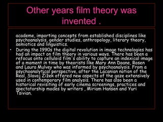 Other years film theory was invented . In the 1960s and 1970s, film theory took up residence in  academe, importing concepts from established disciplines like psychoanalysis, gender studies, anthropology, literary theory, semiotics and linguistics. During the 1990s the digital revolution in image technologies has had an impact on film theory in various ways. There has been a refocus onto celluloid film's ability to capture an indexical image of a moment in time by theorists like Mary Ann Doane, Rosen and Laura Mulvey who was informed by psychoanalysis. From a psychoanalytical perspective, after the Lacanian notion of the Real, Slavoj Žižek offered new aspects of the gaze extensively used in contemporary film analysis. There has also been a historical revisiting of early cinema screenings, practices and spectatorship modes by writers , Miriam Hansen and Yuri Tsivian. 
