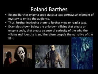 Roland Barthes
• Roland Barthes enigma code states a text portrays an element of
mystery to entice the audience.
• Thus, further intriguing them to further view or read a text.
• Examples shown below are unknown villains that create an
enigma code, that create a sense of curiosity of the who the
villains real identity is and therefore propels the narrative of the
film.
 