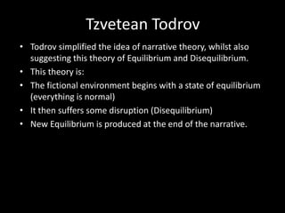 Tzvetean Todrov
• Todrov simplified the idea of narrative theory, whilst also
suggesting this theory of Equilibrium and Disequilibrium.
• This theory is:
• The fictional environment begins with a state of equilibrium
(everything is normal)
• It then suffers some disruption (Disequilibrium)
• New Equilibrium is produced at the end of the narrative.
 