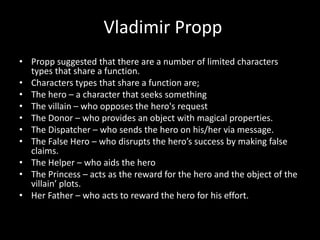 Vladimir Propp
• Propp suggested that there are a number of limited characters
types that share a function.
• Characters types that share a function are;
• The hero – a character that seeks something
• The villain – who opposes the hero's request
• The Donor – who provides an object with magical properties.
• The Dispatcher – who sends the hero on his/her via message.
• The False Hero – who disrupts the hero’s success by making false
claims.
• The Helper – who aids the hero
• The Princess – acts as the reward for the hero and the object of the
villain’ plots.
• Her Father – who acts to reward the hero for his effort.
 