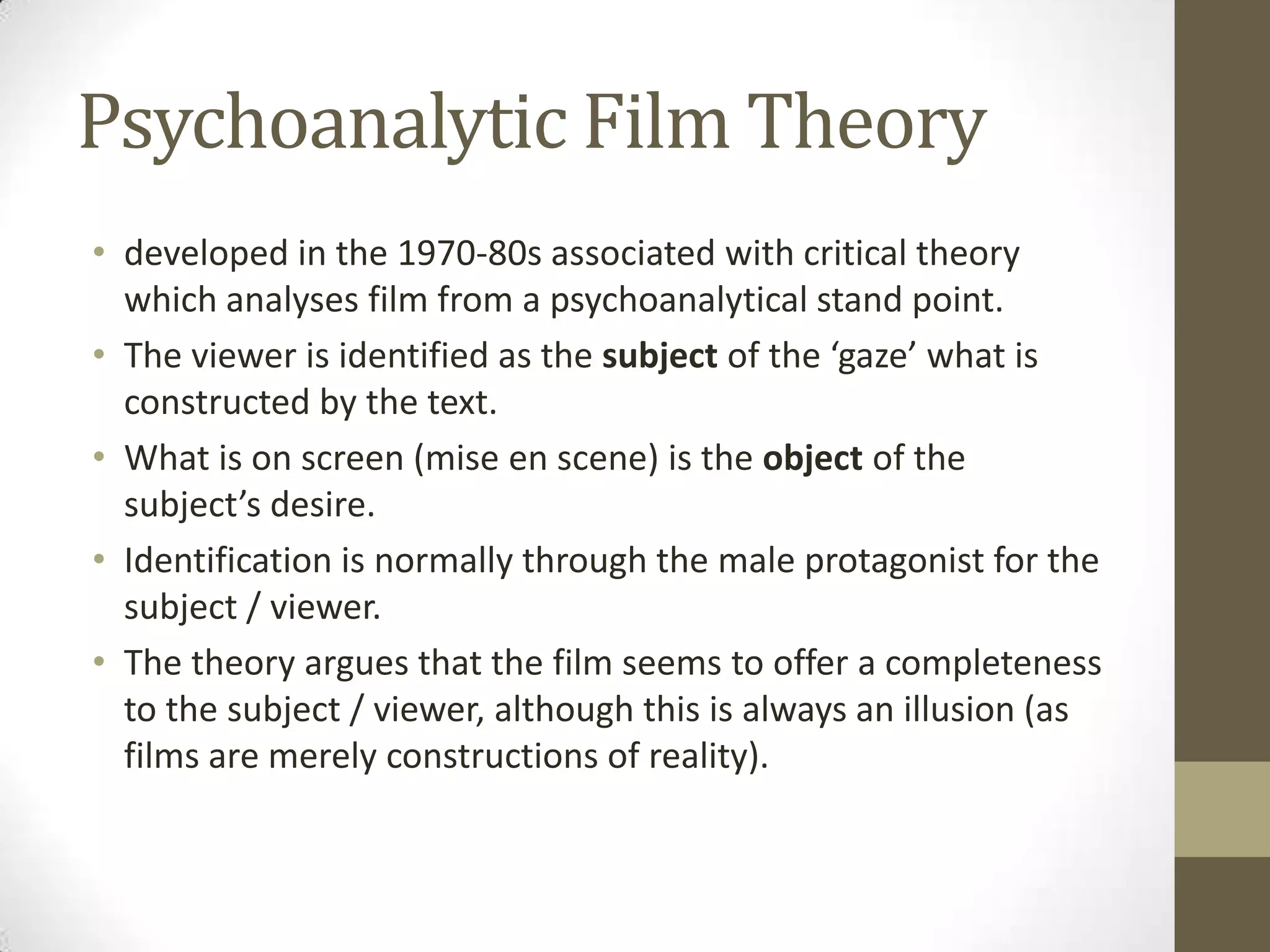 Psychoanalytic Film Theory
• developed in the 1970-80s associated with critical theory
which analyses film from a psychoanalytical stand point.
• The viewer is identified as the subject of the ‘gaze’ what is
constructed by the text.
• What is on screen (mise en scene) is the object of the
subject’s desire.
• Identification is normally through the male protagonist for the
subject / viewer.
• The theory argues that the film seems to offer a completeness
to the subject / viewer, although this is always an illusion (as
films are merely constructions of reality).

 