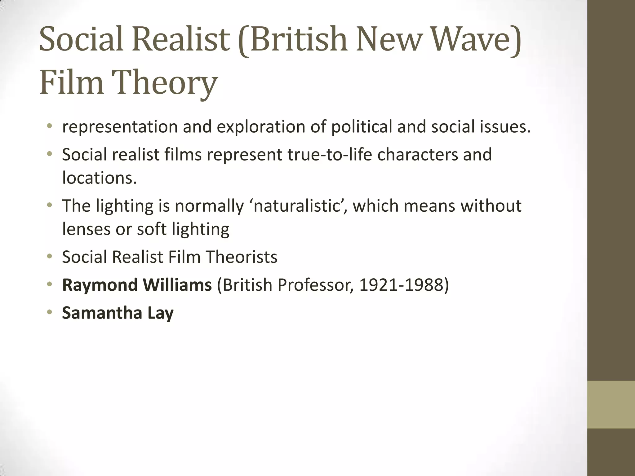 Social Realist (British New Wave)
Film Theory
• representation and exploration of political and social issues.
• Social realist films represent true-to-life characters and
locations.
• The lighting is normally ‘naturalistic’, which means without
lenses or soft lighting
• Social Realist Film Theorists
• Raymond Williams (British Professor, 1921-1988)
• Samantha Lay

 