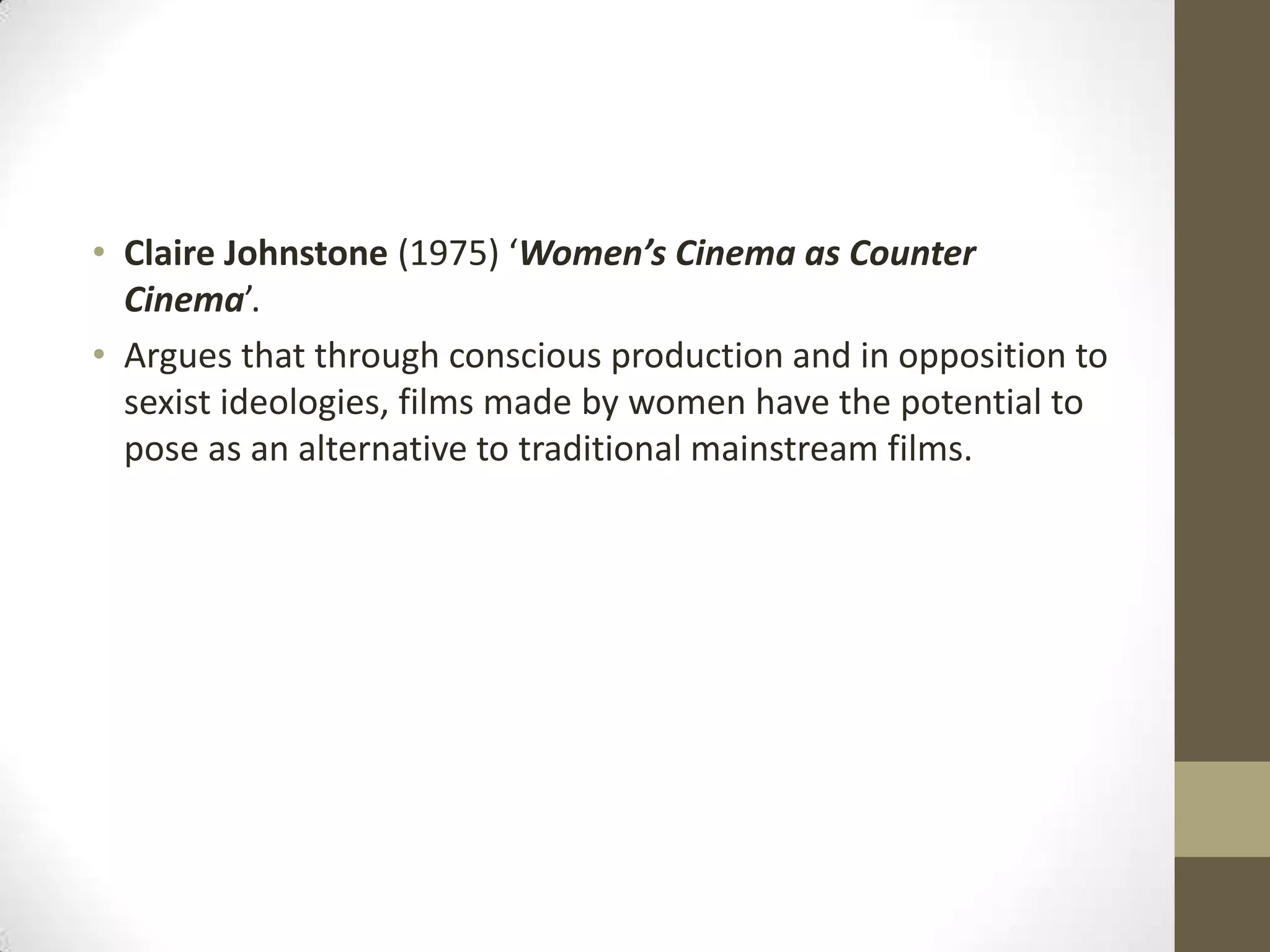 • Claire Johnstone (1975) ‘Women’s Cinema as Counter
Cinema’.
• Argues that through conscious production and in opposition to
sexist ideologies, films made by women have the potential to
pose as an alternative to traditional mainstream films.

 