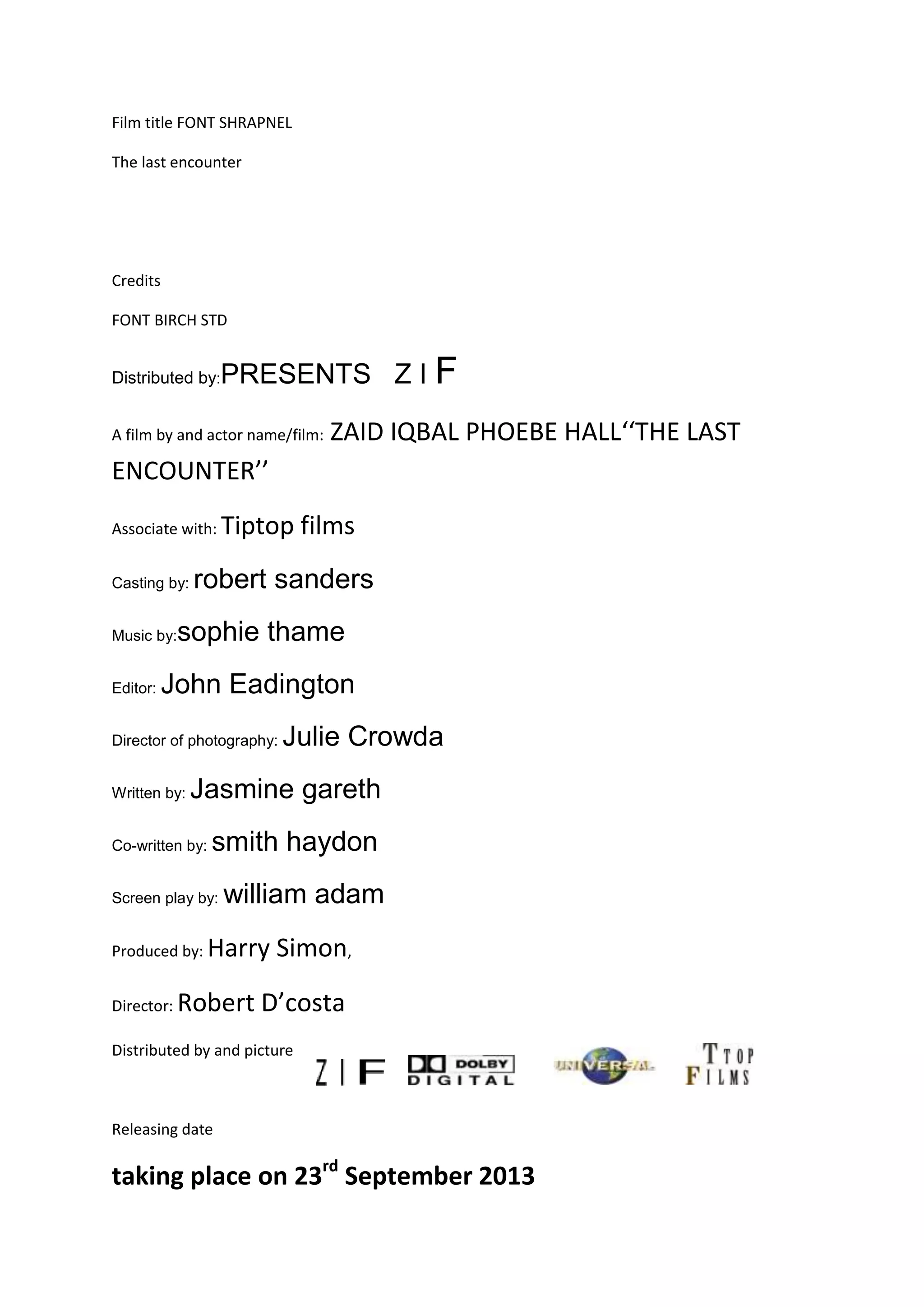 Film title FONT SHRAPNEL
The last encounter
Credits
FONT BIRCH STD
Distributed by:PRESENTS Z I F
A film by and actor name/film: ZAID IQBAL PHOEBE HALL‘‘THE LAST
ENCOUNTER’’
Associate with: Tiptop films
Casting by: robert sanders
Music by:sophie thame
Editor: John Eadington
Director of photography: Julie Crowda
Written by: Jasmine gareth
Co-written by: smith haydon
Screen play by: william adam
Produced by: Harry Simon,
Director: Robert D’costa
Distributed by and picture
Releasing date
taking place on 23rd
September 2013