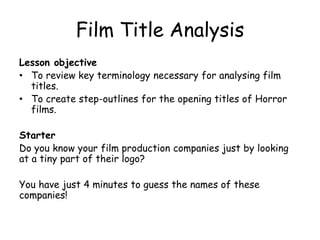 Film Title Analysis
Lesson objective
• To review key terminology necessary for analysing film
titles.
• To create step-outlines for the opening titles of Horror
films.

Starter
Do you know your film production companies just by looking
at a tiny part of their logo?
You have just 4 minutes to guess the names of these
companies!

 