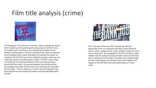 Film title analysis (crime)
The title above is the name of a crime film. Caine a drug dealer and car
thief is kicked out of his grand-parents house due to his life of crime.
His troubles don't end there as he is wanted by the police for the
killing of a Korean grocer. The title is red which has many connotations
such as danger, blood, malice and death, this will give the viewer an
indication that the film may not be suitable for younger audiences as it
could have scenes of murder, blood or death. The font is very unique
as it looks like its written with blood as there are some red drops
around the films name. The contrast between the red title and the
blue background makes the films name eye-catching and memorable
for the viewer. The to is written as a roman numeral making the film
look complex this may intrigue the viewer and may potentially watch
the film.
This is the title for the crime film the bank job. Martine
approaches Terry, a car salesman who faces serious financial
issues, to form a gang and rob a bank. However, things are not as
easy as they seem. The typography of the film name has a silver
metallic look the outline around each letter makes the title look
like its coming out of the poster. The yellow line cutting through
the film title could give an indication that a bank robbery may
happen as the title looks like a steel wall being cut to enter
inside.
 