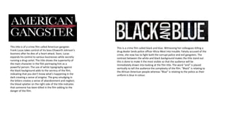 This title is of a crime film called American gangster.
Frank Lucas takes control of his boss Ellsworth Johnson's
business after he dies of a heart attack. Soon, Lucas
expands his control to various businesses while secretly
running a drug cartel. The title shows the superiority of
the main character in the film portraying him as a
powerful person. The use of white typography against
the black background adds to the secrecy of the film,
indicating that you don’t know what's happening in the
dark creating a sense of enigma. The grey smudging in
the letters creates a sense of abandonment and neglect,
the blood splatter on the right side of the title indicates
that someone has been killed in the film adding to the
danger of the film.
This is a crime film called black and blue. Witnessing her colleagues killing a
drug dealer lands police officer Alicia West into trouble. Falsely accused of the
crime, she now has to fight both the corrupt police and evil gangsters. The
contrast between the white and black background makes the title stand out
this is done to make it the most visible so that the audience will be
immediately drawn into looking at the film title. The word “and” is placed
vertically to tell the audience the complexity of the film. “Black” is relating to
the African American people whereas “Blue” is relating to the police as their
uniform is blue in colour.
 