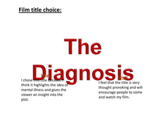 Film title choice:
Why?
I feel that the title is very
thought provoking and will
encourage people to come
and watch my film.
Why?
I chose this title because I
think it highlights the idea of
mental illness and gives the
viewer an insight into the
plot.
 