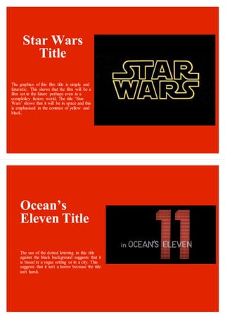 Star Wars
Title
The graphics of this film title is simple and
futuristic. This shows that the film will be a
film set in the future perhaps even in a
completley fiction world. The title ‘Star
Wars’ shows that it will be in space and this
is emphasised in the contrast of yellow and
black.
Ocean’s
Eleven Title
The use of the dotted lettering in this title
against the black background suggests that it
is based in a vagas setting or in a city. This
suggests that it isn't a horror because the title
isn't harsh.
 