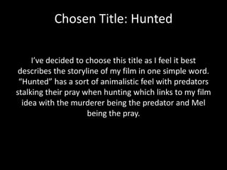 Chosen Title: Hunted
I’ve decided to choose this title as I feel it best
describes the storyline of my film in one simple word.
“Hunted” has a sort of animalistic feel with predators
stalking their pray when hunting which links to my film
idea with the murderer being the predator and Mel
being the pray.

 