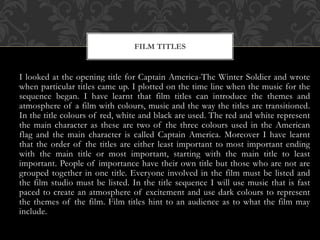 I looked at the opening title for Captain America-The Winter Soldier and wrote
when particular titles came up. I plotted on the time line when the music for the
sequence began. I have learnt that film titles can introduce the themes and
atmosphere of a film with colours, music and the way the titles are transitioned.
In the title colours of red, white and black are used. The red and white represent
the main character as these are two of the three colours used in the American
flag and the main character is called Captain America. Moreover I have learnt
that the order of the titles are either least important to most important ending
with the main title or most important, starting with the main title to least
important. People of importance have their own title but those who are not are
grouped together in one title. Everyone involved in the film must be listed and
the film studio must be listed. In the title sequence I will use music that is fast
paced to create an atmosphere of excitement and use dark colours to represent
the themes of the film. Film titles hint to an audience as to what the film may
include.
FILM TITLES
 