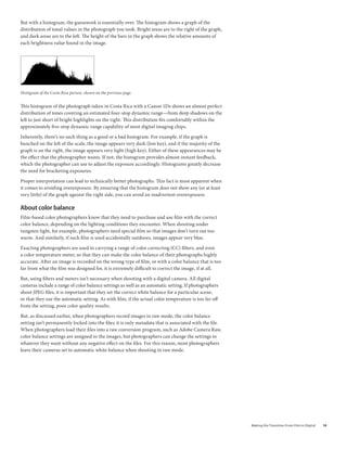But with a histogram, the guesswork is essentially over. The histogram shows a graph of the
distribution of tonal values in the photograph you took. Bright areas are to the right of the graph,
and dark areas are to the left. The height of the bars in the graph shows the relative amounts of
each brightness value found in the image.




Histogram of the Costa Rica picture, shown on the previous page.


This histogram of the photograph taken in Costa Rica with a Canon 1Ds shows an almost perfect
distribution of tones covering an estimated four-stop dynamic range—from deep shadows on the
left to just short of bright highlights on the right. This distribution fits comfortably within the
approximately five-stop dynamic range capability of most digital imaging chips.

Inherently, there’s no such thing as a good or a bad histogram. For example, if the graph is
bunched on the left of the scale, the image appears very dark (low key), and if the majority of the
graph is on the right, the image appears very light (high key). Either of these appearances may be
the effect that the photographer wants. If not, the histogram provides almost instant feedback,
which the photographer can use to adjust the exposure accordingly. Histograms greatly decrease
the need for bracketing exposures.

Proper interpretation can lead to technically better photographs. This fact is most apparent when
it comes to avoiding overexposure. By ensuring that the histogram does not show any (or at least
very little) of the graph against the right side, you can avoid an inadvertent overexposure.

about color balance
Film-based color photographers know that they need to purchase and use film with the correct
color balance, depending on the lighting conditions they encounter. When shooting under
tungsten light, for example, photographers need special film so that images don’t turn out too
warm. And similarly, if such film is used accidentally outdoors, images appear very blue.

Exacting photographers are used to carrying a range of color correcting (CC) filters, and even
a color temperature meter, so that they can make the color balance of their photographs highly
accurate. After an image is recorded on the wrong type of film, or with a color balance that is too
far from what the film was designed for, it is extremely difficult to correct the image, if at all.

But, using filters and meters isn’t necessary when shooting with a digital camera. All digital
cameras include a range of color balance settings as well as an automatic setting. If photographers
shoot JPEG files, it is important that they set the correct white balance for a particular scene,
or that they use the automatic setting. As with film, if the actual color temperature is too far off
from the setting, poor color quality results.

But, as discussed earlier, when photographers record images in raw mode, the color balance
setting isn’t permanently locked into the files; it is only metadata that is associated with the file.
When photographers load their files into a raw conversion program, such as Adobe Camera Raw,
color balance settings are assigned to the images, but photographers can change the settings to
whatever they want without any negative effect on the files. For this reason, most photographers
leave their cameras set to automatic white balance when shooting in raw mode.




                                                                                                         Making	the	Transition	From	Film	to	Digital   10
 