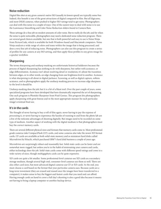 noise reduction
Digital files shot at any given camera’s native ISO (usually its lowest speed) are typically noise free.
Indeed, this benefit is one of the great attractions of digital compared to film. But all digicams,
and most DSLR cameras, when pushed to higher ISO ratings tend to get noisy. Photographers
can deal with this noise in a couple of ways. One of the easiest ways to deal with noise is to use
the Luminance Smoothing and Color Noise Reduction sliders found in Camera Raw.

These settings do a fine job on modest amounts of color noise. But to really do the job, and for when
the noise is quite noticeable, photographers may need a dedicated noise reduction program. There
are several good choices available, but one that is both powerful and easy to use is Noise Ninja
from PictureCode, which is available for both Windows-based and Macintosh computers. Noise
Ninja analyzes a wide range of colors and tones within the image that is being processed, and
does a very fine job of reducing noise. Photographers can also use this program to create a series
of profiles for any camera at any ISO setting, and then apply these profiles to any given image for
a quicker workflow.

sharpening
The terms sharpening and unsharp masking are unfortunate historical holdovers because the
process of digital sharpening has nothing to do with sharpness, but rather with acutance, or
edge differentiation. Acutance isn’t about resolving detail or resolution; it’s about the transition
between edges, or in other words, an edge changing from one brightness level to another. Acutance
is what sharpening is all about in digital parlance. Scanning, as well as digital capture, softens
acutance, and so photographers apply the unsharp masking process to increase edge sharpness
to the level it should be.

Unsharp masking does the job, but it is a bit of a blunt tool. Over the past couple of years, some
specialized programs have been developed that have dramatically improved the art of sharpening.
One such program is Photokit Sharpener from Pixel Genius. This program lets photographers
apply sharpening with great finesse and in the most appropriate manner for each particular
image’s eventual final use.

it’s in the cards
The thought of never having to buy a roll of film again, never having to pay the expense of
processing it, or never having to experience the hassles of running to and from the photo lab are
a few of the welcome advantages of shooting digitally. But images need to be recorded on some
type of medium. Another aspect of working with the digital medium is that photographers must
buy the correct memory cards.

There are several different physical sizes and formats that memory cards come in. Most professional-
grade cameras take CompactFlash (CF) cards, and some cameras also take the newer XD format
cards. CF cards are available as both solid-state memory and as miniature hard disks called
Microdrives by Hitachi, which purchased IBM®’s hard disk business a couple of years ago.

Microdrives are surprisingly robust and reasonably fast. Solid-state cards can be faster and are
somewhat more rugged, but unless you’re in the habit of mistreating your camera and cards,
either technology does the job. Solid-state cards come with different speed ratings and come in a
wide variety of sizes, though multigigabyte cards can be quite expensive.

XD cards are quite a bit smaller. Some professional-level cameras use XD cards as a secondary
storage medium, though several high-end, consumer-level cameras use them as well. There are
also other card sizes, but most advanced digital cameras use CF or XD cards. In the end, you
must choose a card based on the format that your particular camera uses. Because cards are a
long-term investment (they are erased and reused once the images have been transferred to a
computer), it makes sense to buy the biggest and fastest cards that you need and can afford.
Having enough cards on hand to cover a full day’s shooting is also a good idea because it means
not having to bring a laptop computer or another backup device.




                                                                                                           Making	the	Transition	From	Film	to	Digital   11
 