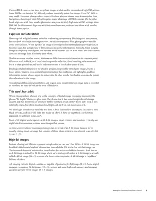 Current DSLR cameras can shoot very clean images at what used to be considered high ISO settings.
Some DSLRs can shoot at ISO 800 and produce essentially noise-free images. Even ISO 1600 is
very usable. For some photographers, especially those who use slower zoom lenses rather than
fast primes, shooting at high ISO settings is a major advantage of DSLR cameras. On the other
hand, digicams with their smaller photo sites are prone to fairly high noise at ISO settings above
ISO 100. For this reason, digicams with fast zoom lenses are preferred over those with smaller,
though slower, optics.

exposure considerations
Shooting with a digital camera is similar to shooting transparency film in regards to exposure,
because both are direct-positive processes. As with transparency film, photographers need to
avoid overexposure. When a part of an image is overexposed on reversal (transparency) film, it
becomes clear, but a clear piece of film contains no useful information. Similarly, when a digital
image is completely overexposed, the numeric value becomes 255 (in 8-bit mode) and the exposure
contains no image data. It’s simply pure white.

Shadow areas are another matter. Shadows on slide film contain information to a certain point.
Of course black is black, so if there’s nothing on the slide film, there’s nothing to be extracted.
But it is often possible to pull useful information out of the shadow areas of film.

Finding useful information in the shadow areas is also possible with digital images, but to a
lesser extent. Shadow areas contain less information than midtones and highlights, and less
information means a lower signal-to-noise ratio. In other words, the shadow areas can be noisier
than elsewhere in the image.

To understand this comparison better, and to gain some insight into how image data is recorded
as numbers, we need to look at the issue of bit depth.

This won’t hurt a bit
When photographers who are new to the concepts of digital image processing encounter the
phrase “bit depth,” their eyes glaze over. They know that it has something to do with image
quality, and that more bits are somehow better, but that’s about all they know. Let’s look at this
relatively simple, but often misunderstood topic and see if we can make sense of it.

We should get some basics out of the way first. A bit is the smallest unit of data. It can be 1 or 0,
black or white, and on or off. Eight bits make up a byte. A byte (or eight bits) can therefore
represent 256 different states, or 28.

Most of the digital world operates with 8-bit images. Inkjet printers and monitors typically use
eight bits of information to create most images that you see.

At times, conversations become confusing when we speak of an 8-bit image because we’re
usually talking about an image that consists of three colors, which is also referred to as a 24-bit
image (3 × 8).

High-bit images
Instead of using just 8 bits to represent a single color, we can use 12 or 16 bits. A 16-bit image can
handle 65,536 discrete levels of information, instead of the 256 levels that an 8-bit image can.
The increased degree of subtlety that these higher bits make available is dramatic. And, just as
an 8-bit image is actually a 24-bit image when we’re dealing with color, a 16-bit image is actually
called a 48-bit image (16 × 3) in terms of a three-color composite. A 48-bit image is capable of
billions of colors.

All imaging chips in digital cameras are capable of producing 24-bit images (8 × 3). Some digital
cameras can capture 36-bit images (12 × 3) capture, and some high-end scanners and cameras
can even capture 48-bit images (16 × 3) images.




                                                                                                         Making	the	Transition	From	Film	to	Digital   
 