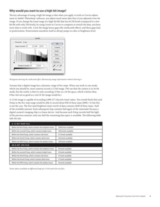 Why would you want to use a high-bit image?
The key advantage of using a high-bit image is that when you apply a Levels or Curves adjust-
ment in Adobe® Photoshop® software, you adjust much more data than if you adjusted a low-bit
image. If you change the tonal range of a high-bit file that has 65,536 levels (compared to a low-
bit file with only 256 levels), by using Levels or Curves to compress or stretch the data, you have
more data to work with. A low-bit image leaves gaps (the toothcomb effect), and these gaps lead
to posterization. Posterization manifests itself as abrupt jumps in color or brightness level.




Histogram showing the toothcomb effect Maximizing image information without blowing it


Assume that a digital image has a dynamic range of five stops. When you work in raw mode,
which you should be, most cameras record a 12-bit image. (We say that the camera is in 16-bit
mode, but the reality is that it’s only recording 12 bits in a 16-bit space, which is better than
8 bits, but not as good as a real 16-bit image would be.)

A 12-bit image is capable of recording 4,096 (212) discrete tonal values. You would think that each
f/stop in the five-stop range would be able to record about 850 of these steps (4096 / 5), but this
is not the case. The first (and brightest) stop’s worth of data contains 2048 of these steps—half
of the available amount. Each subsequent stop contains half again of the remainder because a
digital camera’s imaging chip is a linear device. And because each f/stop records half the light
of the previous amount, only one-half the remaining data space is available. The following table
tells the tale.

   a 12 - b i T r aW F i l e
   Within the first f/stop, which contains the brightest tones   2048 levels available
   Within the second f/stop, which contains bright tones         1024 levels available
   Within the third f/stop, which contains mid-tones             512 levels available
   Within the fourth f/stop, which contains dark tones           256 levels available
   Within the fifth f/stop, which contains the darkest tones     128 levels available
   an 8-biT JPG File
   Within the first f/stop, which contains the brightest tones   69 levels available
   Within the second f/stop, which contains bright tones         50 levels available
   Within the third f/stop, which contains mid-tones             37 levels available
   Within the fourth f/stop, which contains dark tones           27 levels available
   Within the fifth f/stop, which contains the darkest tones     20 levels available


Tonal values available at different f/stops for 12-bit and 8-bit raw files.




                                                                                                      Making	the	Transition	From	Film	to	Digital   
 