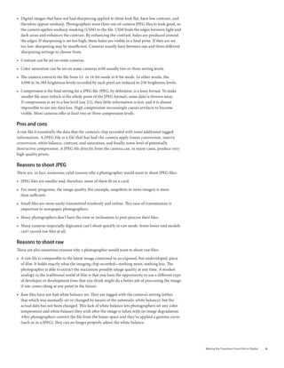 • Digital images that have not had sharpening applied to them look flat, have low contrast, and
  therefore appear unsharp. Photographers want their out-of-camera JPEG files to look good, so
  the camera applies unsharp masking (USM) to the file. USM finds the edges between light and
  dark areas and enhances the contrast. By enhancing the contrast, halos are produced around
  the edges. If sharpening is set too high, these halos are visible in a final print. If they are set
  too low, sharpening may be insufficient. Cameras usually have between one and three different
  sharpening settings to choose from.

• Contrast can be set on some cameras.

• Color saturation can be set on some cameras with usually two or three setting levels.

• The camera converts the file from 12- or 14-bit mode to 8-bit mode. In other words, the
  4,096 to 16,384 brightness levels recorded by each pixel are reduced to 256 brightness levels.

• Compression is the final setting for a JPEG file. JPEG, by definition, is a lossy format. To make
  smaller file sizes (which is the whole point of the JPEG format), some data is thrown away.
  If compression is set to a low level (say 2:1), then little information is lost, and it is almost
  impossible to see any data loss. High compression increasingly causes artifacts to become
  visible. Most cameras offer at least two or three compression levels.

Pros and cons
A raw file is essentially the data that the camera’s chip recorded with some additional tagged
information. A JPEG file is a file that has had the camera apply linear conversion, matrix
conversion, white balance, contrast, and saturation, and finally, some level of potentially
destructive compression. A JPEG file directly from the camera can, in many cases, produce very
high quality prints.

reasons to shoot JPeG
There are, in fact, numerous valid reasons why a photographer would want to shoot JPEG files:

• JPEG files are smaller and, therefore, more of them fit on a card.

• For many programs, the image quality (for example, snapshots or news images) is more
  than sufficient.

• Small files are more easily transmitted wirelessly and online. This ease of transmission is
  important to newspaper photographers.

• Many photographers don’t have the time or inclination to post-process their files.

• Many cameras (especially digicams) can’t shoot quickly in raw mode. Some lower-end models
  can’t record raw files at all.

reasons to shoot raw
There are also numerous reasons why a photographer would want to shoot raw files:

• A raw file is comparable to the latent image contained in an exposed, but undeveloped, piece
  of film. It holds exactly what the imaging chip recorded—nothing more, nothing less. The
  photographer is able to extract the maximum possible image quality at any time. A modest
  analogy in the traditional world of film is that you have the opportunity to use a different type
  of developer or development time that you think might do a better job of processing the image,
  if one comes along at any point in the future.

• Raw files have not had white balance set. They are tagged with the camera’s setting (either
  that which was manually set or changed by means of the automatic white balance), but the
  actual data has not been changed. This lack of white balance lets photographers set any color
  temperature and white balance they wish after the image is taken with no image degradation.
  After photographers convert the file from the linear space and they’ve applied a gamma curve
  (such as in a JPEG), they can no longer properly adjust the white balance.




                                                                                                        Making	the	Transition	From	Film	to	Digital   
 
