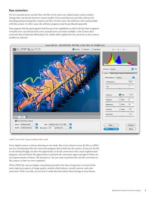 raw converters
No two manufacturers encode their raw files in the same way. Indeed many camera makers
change their raw format between camera models. Every manufacturer provides software for
decoding and processing their camera’s raw files. In most cases, this software is free and provided
with the camera. In other cases, the software program must be purchased separately.

One program that has great appeal, both because of its capabilities as well as the fact that it supports
virtually every raw format from every manufacturer currently available, is the Camera Raw
converter that is built into Photoshop CS2. Adobe offers updates for the converter as new camera
models are released.




Adobe Camera Raw 3 plug-in dialog in Basic mode


Every digital camera is always shooting in raw mode. But, if you choose to save the file as a JPEG,
you are committing to the raw conversion program that is built into the camera. If you save the file
in raw format though, you have the opportunity to do the conversion with a more sophisticated
program, and you’ll have the opportunity to perform the conversion again and again if there are
any improvements in future. The decision is—do you want to perform the raw file conversion in
the camera, or later on your computer?

With a JPEG file, you are largely committing yourself at the time of exposure to several of the
most important aspects of image quality, namely white balance, overall contrast, and color
saturation. With a raw file, you are free to make decisions about these settings at your leisure.




                                                                                                           Making	the	Transition	From	Film	to	Digital   
 
