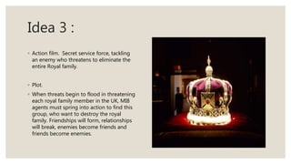 Idea 3 :
◦ Action film. Secret service force, tackling
an enemy who threatens to eliminate the
entire Royal family.
◦ Plot.
◦ When threats begin to flood in threatening
each royal family member in the UK, MI8
agents must spring into action to find this
group, who want to destroy the royal
family. Friendships will form, relationships
will break, enemies become friends and
friends become enemies.
 