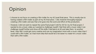 Opinion
◦ I choose to not focus on creating a film trailer for my A2 Level final piece . This is mostly due to
having created a film trailer as part of my AS final piece. I did, however throughly enjoyed
creating a film trailer and saw that a lot goes into the work and effort of the production.
◦ However, I did not want to repeat the same final project I did for AS for my A2 final project. I
wanted to do a music video as I wanted to challenge myself. I feel that with a music video I can
challenge myself further and show off the skills I had learnt at AS and take them to another
level. I also felt I could get more creative and use my imagination more with a music video than I
could with a film trailer, as I had more idea that would be a lot easier to create for a music video
than with a film trailer.
 