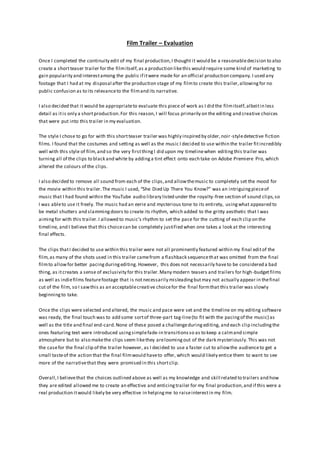 Film Trailer – Evaluation
Once I completed the continuity edit of my final production,I thought it would be a reasonabledecision to also
create a shortteaser trailer for the filmitself,as a production likethis would require some kind of marketing to
gain popularity and interestamong the public if itwere made for an official production company.I used any
footage that I had at my disposal after the production stage of my filmto create this trailer,allowingfor no
public confusion as to its relevanceto the filmand its narrative.
I also decided that it would be appropriateto evaluate this piece of work as I did the filmitself,albeitin less
detail as itis only a shortproduction.For this reason,I will focus primarily on the editing and creative choices
that were put into this trailer in my evaluation.
The style I chose to go for with this shortteaser trailer was highly inspired by older,noir-styledetective fiction
films.I found that the costumes and setting as well as the music I decided to use within the trailer fitincredibly
well with this style of film,and so the very firstthingI did upon my timelinewhen editingthis trailer was
turning all of the clips to black and white by addinga tint effect onto each take on Adobe Premiere Pro, which
altered the colours of the clips.
I also decided to remove all sound from each of the clips,and allowthemusic to completely set the mood for
the movie within this trailer.The music I used, “She Died Up There You Know?” was an intriguingpieceof
music that I had found within the YouTube audio library listed under the royalty-free section of sound clips,so
I was ableto use it freely. The music had an eerie and mysterious tone to its entirety, usingwhat appeared to
be metal shutters and slammingdoors to create its rhythm, which added to the gritty aesthetic that I was
aimingfor with this trailer.I allowed to music’s rhythm to set the pace for the cutting of each clip on the
timeline, and I believe that this choicecan be completely justified when one takes a look at the interesting
final effects.
The clips thatI decided to use within this trailer were not all prominently featured within my final editof the
film,as many of the shots used in this trailer camefrom a flashback sequencethat was omitted from the final
filmto allowfor better pacingduringediting. However, this does not necessarily haveto be considered a bad
thing, as itcreates a sense of exclusivity for this trailer.Many modern teasers and trailers for high-budgetfilms
as well as indiefilms featurefootage that is notnecessarily misleadingbutmay not actually appear in thefinal
cut of the film, so I sawthis as an acceptablecreative choicefor the final formthat this trailer was slowly
beginningto take.
Once the clips were selected and altered, the music and pace were set and the timeline on my editing software
was ready, the final touch was to add some sortof three-part tag-line(to fit with the pacingof the music) as
well as the title and final end-card.None of these posed a challengeduringediting, and each clip includingthe
ones featuring text were introduced usingsimplefade-in transitionsso as to keep a calmand simple
atmosphere but to also makethe clips seem likethey areloomingout of the dark mysteriously.This was not
the casefor the final clip of the trailer however, as I decided to use a faster cut to allowthe audienceto get a
small tasteof the action that the final filmwould haveto offer, which would likely entice them to want to see
more of the narrativethat they were promised in this shortclip.
Overall,I believethat the choices outlined above as well as my knowledge and skill related to trailers and how
they are edited allowed me to create an effective and enticingtrailer for my final production,and if this were a
real production itwould likely be very effective in helpingme to raiseinterestin my film.
 