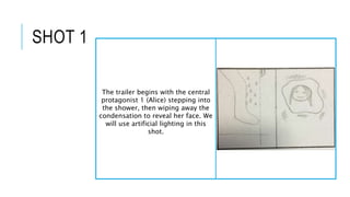 SHOT 1
The trailer begins with the central
protagonist 1 (Alice) stepping into
the shower, then wiping away the
condensati...
