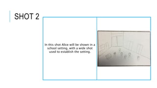 SHOT 2
In this shot Alice will be shown in a
school setting, with a wide shot
used to establish the setting.
 