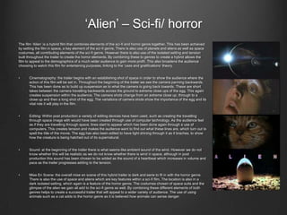 „Alien‟ – Sci-fi/ horror
The film „Alien‟ is a hybrid film that combines elements of the sci-fi and horror genre together. This has been achieved
by setting the film in space, a key element of the sci-fi genre. There is also use of planets and aliens as well as space
costumes, all contributing elements of the sci-fi genre. However there is also use of the isolated setting and tension
built throughout the trailer to create the horror elements. By combining these to genres to create a hybrid allows the
film to appeal to the demographics of a much wider audience to gain more profit. This also broadens the audience
choosing to watch this film for entertaining purposes, linking to the „uses and gratifications‟ theory.


•     Cinematography: the trailer begins with an establishing shot of space in order to show the audience where the
      action of this film will be set in. Throughout the beginning of the trailer we see the camera panning backwards.
      This has been done as to build up suspension as to what the camera is going back towards. These are short
      takes between the camera travelling backwards across the ground to extreme close ups of the egg. This again
      creates suspension within the audience. The camera shots change from an extreme close up, through to a
      close up and then a long shot of the egg. The variations of camera shots show the importance of the egg and its
      vital role it will play in the film.


•     Editing: Within post production a variety of editing devices have been used, such as creating the travelling
      through space image with would have been created through use of computer technology. As the audience feel
      as if they are travelling through space, lines start to appear which has been done again through a use of
      computers. This creates tension and makes the audience want to find out what these lines are, which turn out to
      spell the title of the movie. The egg has also been edited to have light shining through it as it braches, to show
      how the creature is being hatched out of its supernatural.


•     Sound: at the beginning of the trailer there is what seems like ambient sound of the wind. However we do not
      know whether this will be realistic as we do not know whether there is wind in space, although in post
      production this sound has been chosen to be added as the sound of a heartbeat which increases in volume and
      pace as the trailer progresses adding to the tension.


•     Mise En Scene: the overall mise en scene of this hybrid trailer is dark and eerie to fit in with the horror genre.
      There is also the use of space and aliens which are key features within a sci-fi film. The location is also in a
      dark isolated setting, which again is a feature of the horror genre. The costumes chosen of space suits and the
      glimpse of the alien we gain all add to the sci-fi genre as well. By combining these different elements of both
      genres helps to create a successful trailer that will appeal to a wider variety of audience. The use of using
      animals such as a cat adds to the horror genre as it is believed how animals can sense danger.
 