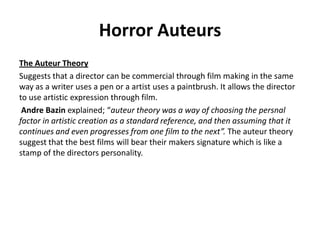 Horror Auteurs
The Auteur Theory
Suggests that a director can be commercial through film making in the same
way as a writer uses a pen or a artist uses a paintbrush. It allows the director
to use artistic expression through film.
Andre Bazin explained; “auteur theory was a way of choosing the persnal
factor in artistic creation as a standard reference, and then assuming that it
continues and even progresses from one film to the next”. The auteur theory
suggest that the best films will bear their makers signature which is like a
stamp of the directors personality.
 