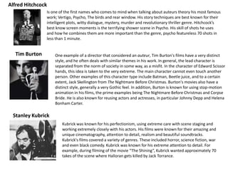 Is one of the first names who comes to mind when talking about auteurs theory his most famous
work; Vertigo, Psycho, The birds and rear window. His story techniques are best known for their
intelligent plots, witty dialogue, mystery, murder and revolutionary thriller genre. Hitchcock’s
best know screen moments is the terrifying shower scene in Psycho. His skill of shots he uses
and how he combines them are more important than the genre, psycho featureless 70 shots in
less than 1 minute.
Alfred Hitchcock
One example of a director that considered an auteur, Tim Burton's films have a very distinct
style, and he often deals with similar themes in his work. In general, the lead character is
separated from the norm of society in some way, as a misfit. In the character of Edward Scissor
hands, this idea is taken to the very extreme. The main character cannot even touch another
person. Other examples of this character type include Batman, Beetle juice, and to a certain
extent, Jack Skellington from The Nightmare Before Christmas. Burton's movies also have a
distinct style, generally a very Gothic feel. In addition, Burton is known for using stop-motion
animation in his films, the prime examples being The Nightmare Before Christmas and Corpse
Bride. He is also known for reusing actors and actresses, in particular Johnny Depp and Helena
Bonham Carter.
Tim Burton
Kubrick was known for his perfectionism, using extreme care with scene staging and
working extremely closely with his actors. His films were known for their amazing and
unique cinematography, attention to detail, realism and beautiful soundtracks.
Kubrick's films covered a variety of genres. These included horror, science fiction, war
and even black comedy. Kubrick was known for his extreme attention to detail. For
example, during filming of the movie “The Shining”, Kubrick wanted approximately 70
takes of the scene where Halloran gets killed by Jack Torrance.
Stanley Kubrick
 