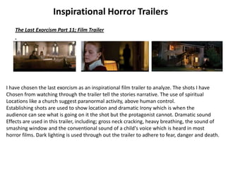 Inspirational Horror Trailers
The Last Exorcism Part 11; Film Trailer
I have chosen the last exorcism as an inspirational film trailer to analyze. The shots I have
Chosen from watching through the trailer tell the stories narrative. The use of spiritual
Locations like a church suggest paranormal activity, above human control.
Establishing shots are used to show location and dramatic Irony which is when the
audience can see what is going on it the shot but the protagonist cannot. Dramatic sound
Effects are used in this trailer, including; gross neck cracking, heavy breathing, the sound of
smashing window and the conventional sound of a child's voice which is heard in most
horror films. Dark lighting is used through out the trailer to adhere to fear, danger and death.
 