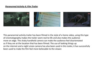 Paranormal Activity 4; Film Trailer
This paranormal activity trailer has been filmed in the style of a home video, using this type
of cinematography makes the trailer seem real to life and also makes the audience
more on edge. The shaky handheld camera can make the audience feel disorientated
as if they are at the location that has been filmed. The use of looking things up
on the internet and a night vision camera has also been used in this trailer, it has successfully
been used to make the film feel more believable to the viewer.
 