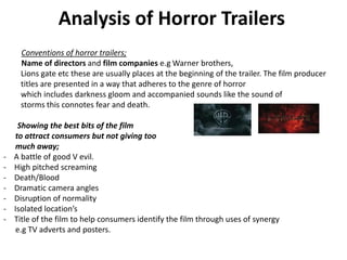 Analysis of Horror Trailers
Conventions of horror trailers;
Name of directors and film companies e.g Warner brothers,
Lions gate etc these are usually places at the beginning of the trailer. The film producer
titles are presented in a way that adheres to the genre of horror
which includes darkness gloom and accompanied sounds like the sound of
storms this connotes fear and death.
Showing the best bits of the film
to attract consumers but not giving too
much away;
- A battle of good V evil.
- High pitched screaming
- Death/Blood
- Dramatic camera angles
- Disruption of normality
- Isolated location’s
- Title of the film to help consumers identify the film through uses of synergy
e.g TV adverts and posters.
 