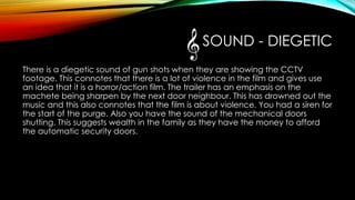 SOUND - DIEGETIC
There is a diegetic sound of gun shots when they are showing the CCTV
footage. This connotes that there is a lot of violence in the film and gives use
an idea that it is a horror/action film. The trailer has an emphasis on the
machete being sharpen by the next door neighbour. This has drowned out the
music and this also connotes that the film is about violence. You had a siren for
the start of the purge. Also you have the sound of the mechanical doors
shutting. This suggests wealth in the family as they have the money to afford
the automatic security doors.
 