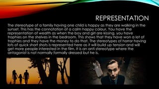 REPRESENTATION
The stereotype of a family having one child is happy as they are walking in the
sunset. This has the connotation of a calm happy colour. You have the
representation of wealth as when the boy and girl are kissing, you have
trophies on the shelves in the bedroom. This shows that they have won a lot of
trophies and they have the money to do that. The stereotypes of horror having
lots of quick short shots is represented here as it will build up tension and will
get more people interested in the film. It is an anti stereotype where the
antagonist is not normally formally dressed but he is.
 