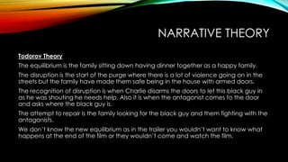 NARRATIVE THEORY
Todorov Theory
The equilibrium is the family sitting down having dinner together as a happy family.
The disruption is the start of the purge where there is a lot of violence going on in the
streets but the family have made them safe being in the house with armed doors.
The recognition of disruption is when Charlie disarms the doors to let this black guy in
as he was shouting he needs help. Also it is when the antagonist comes to the door
and asks where the black guy is.
The attempt to repair is the family looking for the black guy and them fighting with the
antagonists.
We don’t know the new equilibrium as in the trailer you wouldn’t want to know what
happens at the end of the film or they wouldn’t come and watch the film.
 