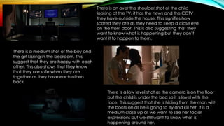 There is an over the shoulder shot of the child
looking at the TV, it has the news and the CCTV
they have outside the house. This signifies how
scared they are as they need to keep a close eye
on the front door. This is also suggesting that they
want to know what is happening but they don’t
want it to happen to them.
There is a medium shot of the boy and
the girl kissing in the bedroom. This
suggest that they are happy with each
other. This also shows that they know
that they are safe when they are
together as they have each others
back.
There is a low level shot as the camera is on the floor
but the child is under the bed so it is level with the
face. This suggest that she is hiding from the man with
the boots on as he is going to try and kill her. It is a
medium close up as we want to see her facial
expressions but we still want to know what is
happening around her.
 