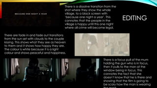 EDITING
There is a dissolve transition from the
shot where they show the whole
village, to a black screen with
‘because one night a year’. This
connotes that the people in the
village is happy until this one night
where all crime will become legal.
There are fade in and fade out transitions
from the sun set with clouds to the couple
kissing. This shows what they see as heaven
to them and it shows how happy they are.
The colour is white because it is a light
colour and shows peaceful and happiness.
There is a focus pull of the mum
holding the gun who is in focus,
then it pulls to the man at the
window being in focus. This
connotes the fact that she
doesn’t know that he is there and
showing that the film is going to
be scary how the man is wearing
 