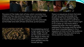 The pace of the trailer starts off slow which connotes how
chilled out they are and how happy they are; but then the
pace builds up with loads of quick short shots which
connotes that the actual film is going to be the same style
as the trailer and starts off slow and ends up fast paced.
There is a sequence of shots that starts
off with an over the shoulder shot
looking at the man sharpening the
machete, then it zooms in a bit for a
long shot of the man, then it zooms right
in to a close up. This shows what is
happening when the man is getting
prepared for the purge and the family
next door is shocked about it. It is a
sequence of shots so that the audience
will think about the story and not any
fancy zooms or transactions.
The establishing shot of
a high angle shot of the
whole village. This will
set the scene that it is a
rich village as there are
swimming pools in the
back gardens and the
houses are big.
 
