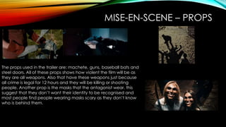 MISE-EN-SCENE – PROPS
The props used in the trailer are: machete, guns, baseball bats and
steel doors. All of these props shows how violent the film will be as
they are all weapons. Also that have these weapons just because
all crime is legal for 12 hours and they will be killing or shooting
people. Another prop is the masks that the antagonist wear. this
suggest that they don’t want their identity to be recognised and
most people find people wearing masks scary as they don’t know
who is behind them.
 