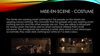 MISE-EN-SCENE - COSTUME
The family are wearing smart clothing but the people on the streets are
wearing casual clothing. This connotes that the people who are wearing smart
clothing are rich and the other people are not. They are willing to kill people
for money when the family said no when someone offered them to kill
someone. The antagonists are wearing a white dress which is anti stereotype
as normally they wear dark clothing but white isn’t a dark colour.
 