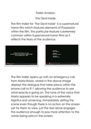 Trailer Analysis:
The Devil Inside
The film trailer for ‘The Devil Inside’ is a supernatural
horror film which features elements of Possession
within the film. This particular feature is extremely
common within Supernatural horror films as it
reflects the fears of the audience.

The film trailer opens up with an emergency call
from Maria Rossa, where in the above image
displays the dialogue that takes place within the
phone call to 911 allowing the audience to see
what exactly is going on. The tone of the voice that
Maria appears to be speaking in is extremely
frightful and unnerving, immediately setting the
scene even though there is no action on the screen
yet for them to view, just the text alone engages
the audience enough to pay more attention to the
words being said on the screen.

 