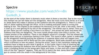 Spectre
https://www.youtube.com/watch?v=vBn
GxAkdh_k
At the start of the trailer there is dramatic music when it shows a two shot. Due to the music at
this moment we can tell these are the antagonists. Next the music turns more heroic as it turns
to James Bond this makes it obvious to the audience who the protagonists is. There is a mid
shot of James walking through the office. As he is walking everyone's head is turning and
looking at him. This implies to the audience his hierarchy in his job. After a few shots, there is
a close up of a man getting hit by one of the antagonists. The woman says to James “once you
go over there you are crossing a lace there is no mercy”, this proves her point and shows the
audience that they are dangerous. The music builds tempo every time there is action, this
creates tension in the audience. There is non-diegetic sound of a triangle. This has slowed the
tempo down and put a mysterious feeling in the trailer. This sound is when James is undercover
at the antagonists meeting putting the audience in suspense about what will happen next.
There is a shot reverse shot of Bond and the main antagonist, Bond looks shocked and nervous
which is different to how we expect. During the action, there is fast transitions making the
audience have to keep up with what is going on. In the trailer there is lots of shooting and
explosions showing the audience how action packed the film is. The non diegetic sound of the
music is building tension as the tempo gets faster and faster, in then end with a boom as the
title of the film “spectre” appears. They use CGI to match the shot James Bond does with his
gun to connect with the smash in the background of the titles.
 