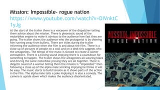 Mission: Impossible- rogue nation
https://www.youtube.com/watch?v=DIVnktC
1yJg
At the start of the trailer there is a voiceover of the dispatcher telling
them advice about the mission. There is pleonastic sound of the
motorbikes engine to make it obvious to the audience how fast they are
going. The trailer shows the audience who the protagonist is by showing
him running away from bullets. There are titles during the trailer
informing the audience when the film is and about the film. There is a
close up of pictures of people on a wall and on a desk this suggests who
the antagonists. The tempo of the music is slowed to create a calmer
atmosphere. There is a ticking sound implying there is a countdown for
something to happen. The trailer shows the antagonists all wearing black
and driving the same motorbike proving they are all together. There is
diegetic sound of a woman telling them the mission is “impossible” then
following a close up of the alpha male smirking implying he thinks it will
be easy. The music starts to build tension as it shows parts of the action
in the film. The alpha male tells a joke implying it is also a comedy. The
camera is upside down which makes the audience disorientated.
 