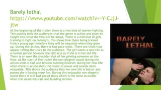 Barely lethal
https://www.youtube.com/watch?v=-Y-CJjJ-
jtw
At the beginning of the trailer there is a two shot of women fighting.
This quickly tells the audiences that the genre is action and gives an
insight into what the film will be about. There is a mid shot of girls
training to fight on dummy’s, this shows how there being trained
from a young age therefore they will be exquisite when they grow
up. During the action, there is fast pace shots. There are titles that
appear telling the story to the audience. The girl wants a new life as
a normal person however she still acts as if she is in her old life.
There is an over the shoulder shot of her pinning someone on the
floor. At the start of the trailer the non-diegetic sound during the
action shots is fast and tension building however during her new life
when there is action shots the music is slower and sounds more
enjoyable. This shows the audience that her new life is better and
proves she is having more fun. During this enjoyable non-diegetic
sound there is still fast paced shots which is the same as earlier
when the sound was fast and building tension.
 