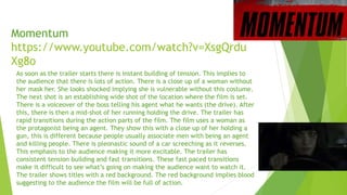 Momentum
https://www.youtube.com/watch?v=XsgQrdu
Xg8o
As soon as the trailer starts there is instant building of tension. This implies to
the audience that there is lots of action. There is a close up of a woman without
her mask her. She looks shocked implying she is vulnerable without this costume.
The next shot is an establishing wide shot of the location where the film is set.
There is a voiceover of the boss telling his agent what he wants (the drive). After
this, there is then a mid-shot of her running holding the drive. The trailer has
rapid transitions during the action parts of the film. The film uses a woman as
the protagonist being an agent. They show this with a close up of her holding a
gun, this is different because people usually associate men with being an agent
and killing people. There is pleonastic sound of a car screeching as it reverses.
This emphasis to the audience making it more excitable. The trailer has
consistent tension building and fast transitions. These fast paced transitions
make it difficult to see what’s going on making the audience want to watch it.
The trailer shows titles with a red background. The red background implies blood
suggesting to the audience the film will be full of action.
 
