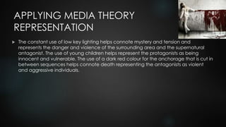 APPLYING MEDIA THEORY
REPRESENTATION
 The constant use of low key lighting helps connote mystery and tension and
represents the danger and violence of the surrounding area and the supernatural
antagonist. The use of young children helps represent the protagonists as being
innocent and vulnerable. The use of a dark red colour for the anchorage that is cut in
between sequences helps connote death representing the antagonists as violent
and aggressive individuals.
 